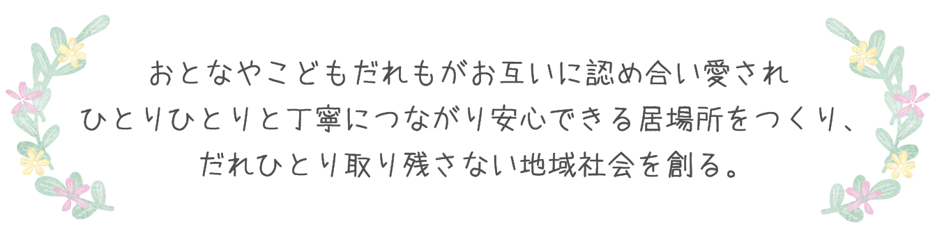 おとなやこどもだれもがお互いに認め合い愛され ひとりひとりと丁寧につながり安心できる居場所をつくり、 だれひとり取り残さない地域社会を創る。