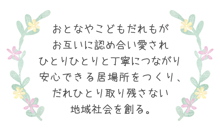 おとなやこどもだれもがお互いに認め合い愛され ひとりひとりと丁寧につながり安心できる居場所をつくり、 だれひとり取り残さない地域社会を創る。